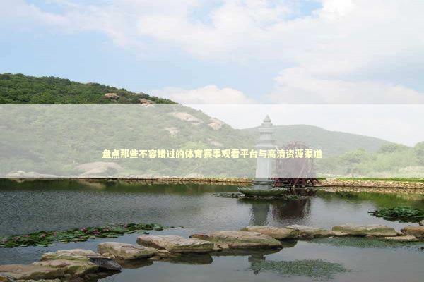 盘点那些不容错过的体育赛事观看平台与高清资源渠道 体育新闻